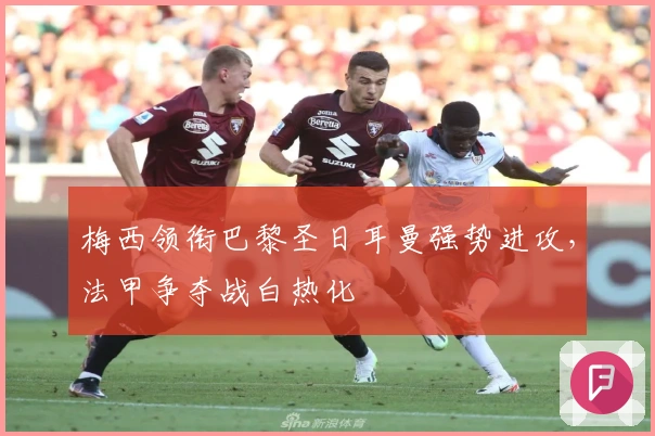 梅西领衔巴黎圣日耳曼强势进攻，法甲争夺战白热化