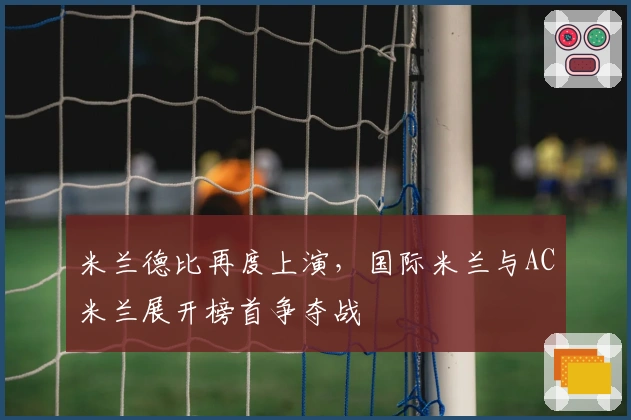 米兰德比再度上演，国际米兰与AC米兰展开榜首争夺战