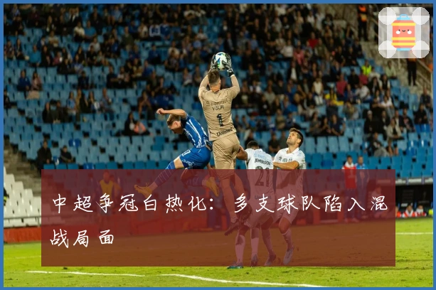 中超争冠白热化：多支球队陷入混战局面