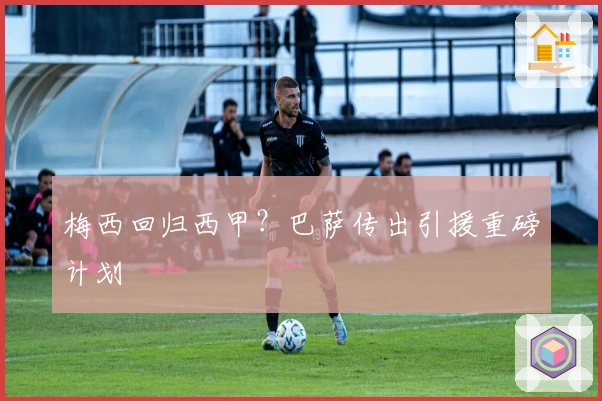 梅西回归西甲？巴萨传出引援重磅计划