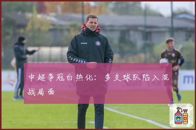 中超争冠白热化：多支球队陷入混战局面