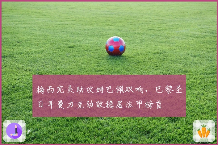 梅西完美助攻姆巴佩双响，巴黎圣日耳曼力克劲敌稳居法甲榜首