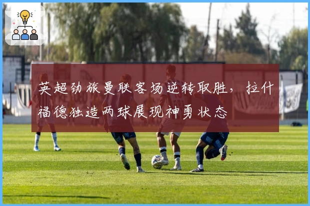 英超劲旅曼联客场逆转取胜,拉什福德独造两球展现神勇状态