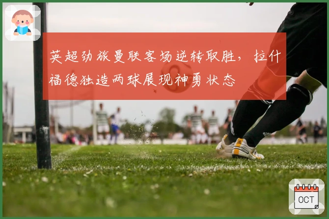 英超劲旅曼联客场逆转取胜，拉什福德独造两球展现神勇状态