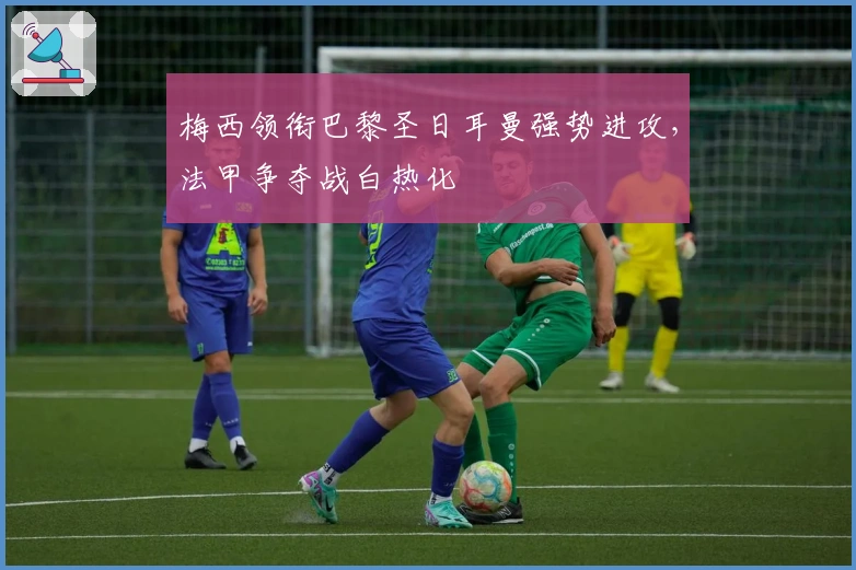 梅西领衔巴黎圣日耳曼强势进攻，法甲争夺战白热化