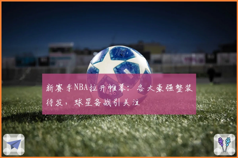 新赛季NBA拉开帷幕：各大豪强整装待发，球星备战引关注