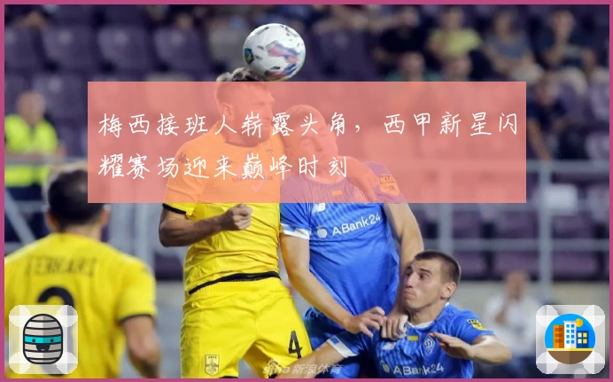 梅西接班人崭露头角，西甲新星闪耀赛场迎来巅峰时刻