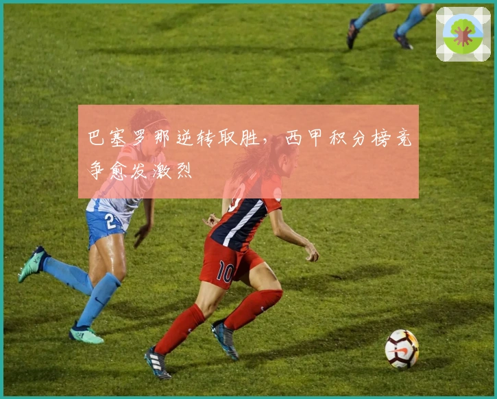 巴塞罗那逆转取胜，西甲积分榜竞争愈发激烈