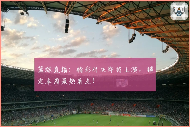 篮球直播：精彩对决即将上演，锁定本周最热看点！