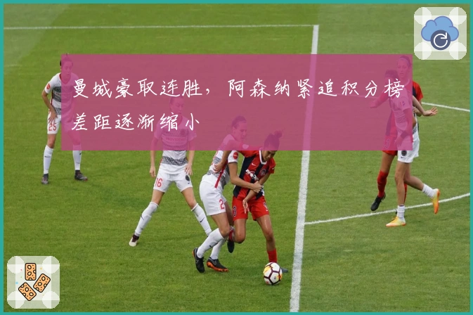 曼城豪取连胜,阿森纳紧追积分榜差距逐渐缩小