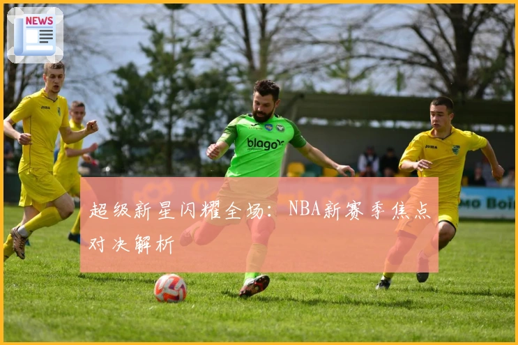超级新星闪耀全场：NBA新赛季焦点对决解析